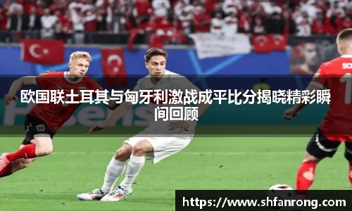 欧国联土耳其与匈牙利激战成平比分揭晓精彩瞬间回顾